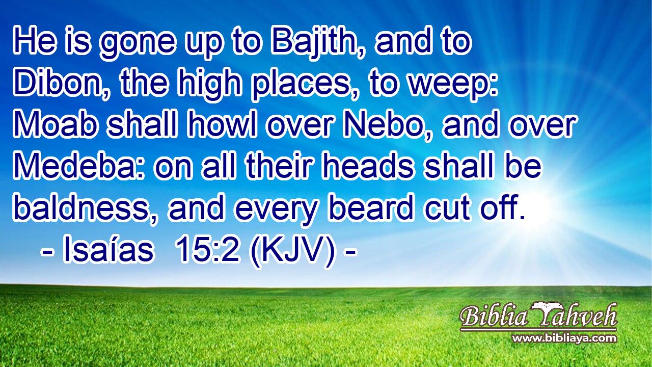 He is gone up to Bajith, and to Dibon, the high places, to weep: Moab shall howl over Nebo, and over Medeba: on all their heads shall be baldness, and every beard cut off.