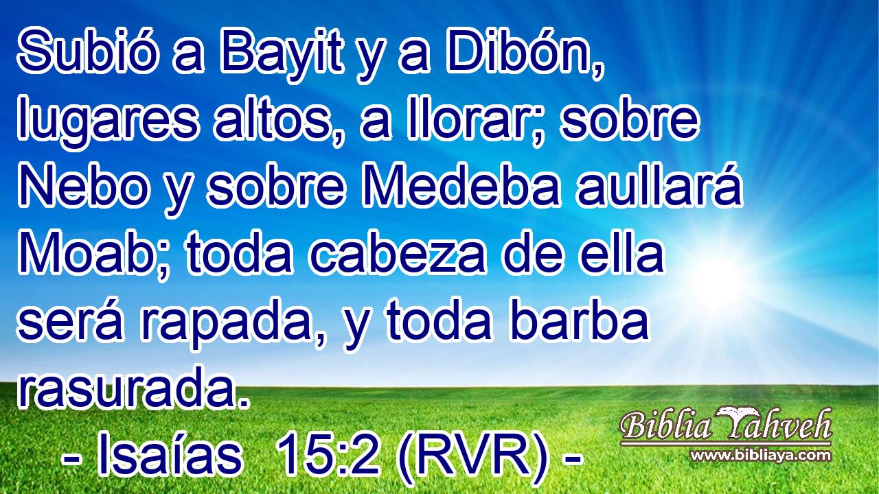 Subió a Bayit y a Dibón, lugares altos, a llorar; sobre Nebo y sobre Medeba aullará Moab; toda cabeza de ella será rapada, y toda barba rasurada.