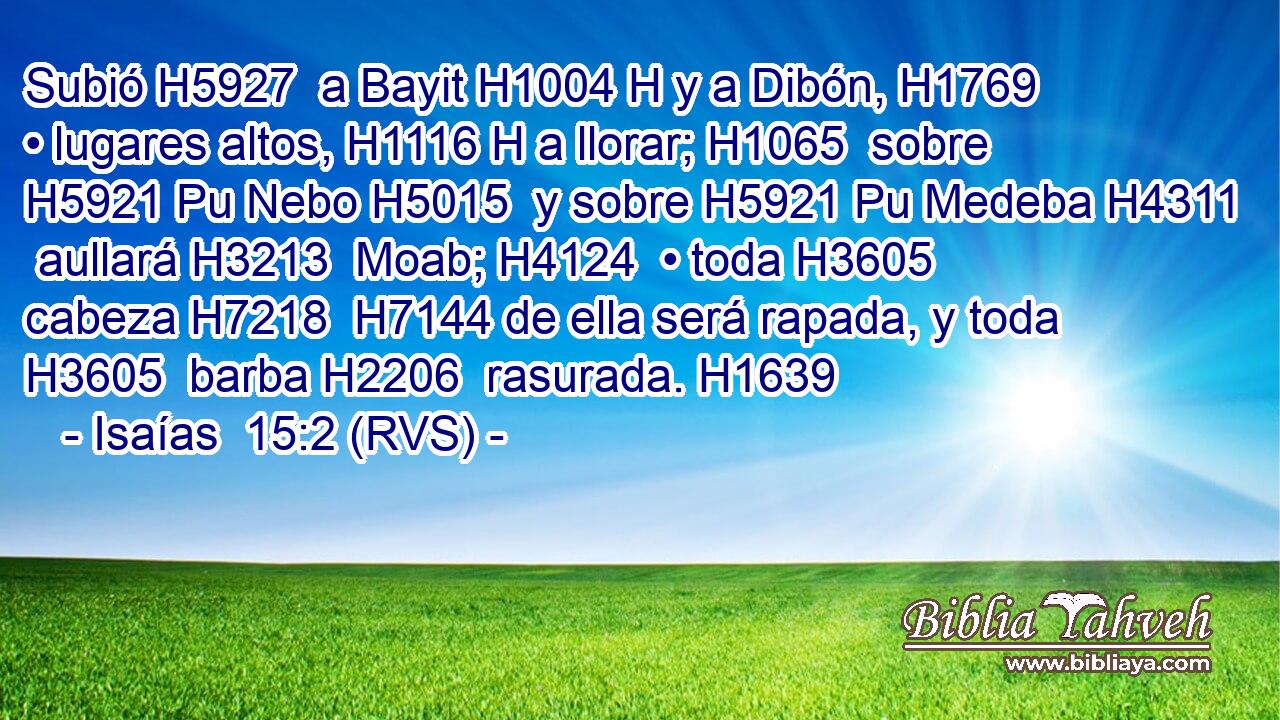 Subió H5927  a Bayit H1004 H y a Dibón, H1769  • lugares altos, H1116 H a llorar; H1065  sobre H5921 Pu Nebo H5015  y sobre H5921 Pu Medeba H4311  aullará H3213  Moab; H4124  • toda H3605  cabeza H7218  H7144 de ella será rapada, y toda H3605  barba H2206  rasurada. H1639  