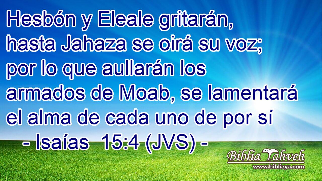 Hesbón y Eleale gritarán, hasta Jahaza se oirá su voz; por lo que aullarán los armados de Moab, se lamentará el alma de cada uno de por sí