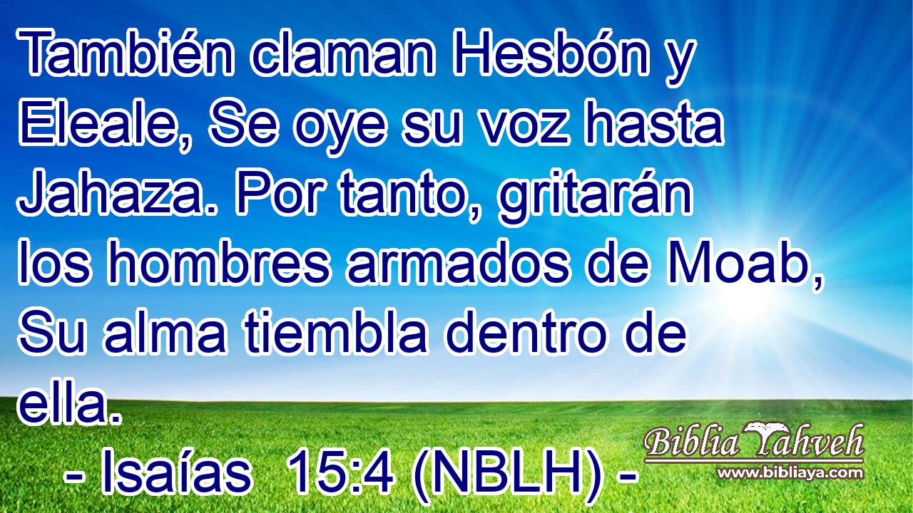  También claman Hesbón y Eleale, Se oye su voz hasta Jahaza. Por tanto, gritarán los hombres armados de Moab, Su alma tiembla dentro de ella. 