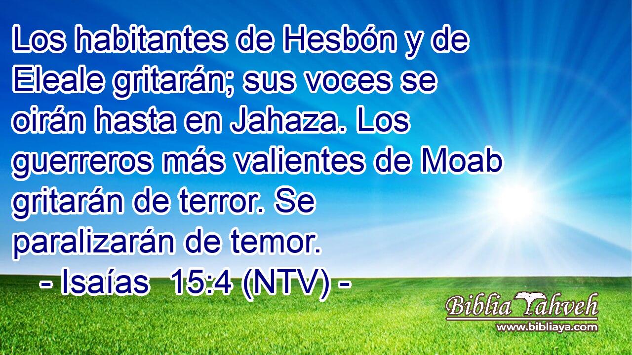 Los habitantes de Hesbón y de Eleale gritarán; sus voces se oirán hasta en Jahaza. Los guerreros más valientes de Moab gritarán de terror. Se paralizarán de temor.