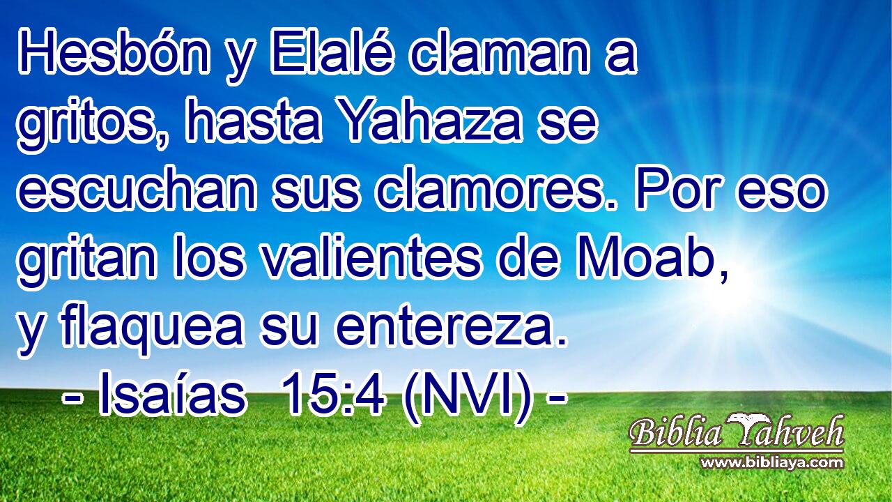  Hesbón y Elalé claman a gritos, hasta Yahaza se escuchan sus clamores. Por eso gritan los valientes de Moab, y flaquea su entereza. 