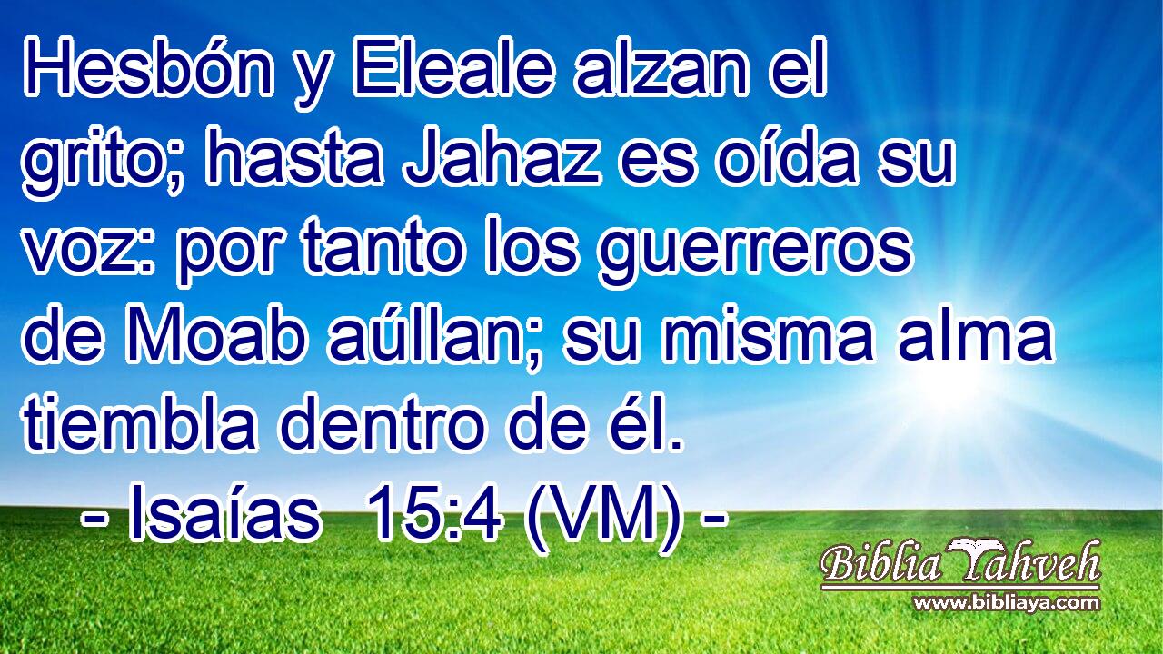  Hesbón y Eleale alzan el grito; hasta Jahaz es oída su voz: por tanto los guerreros de Moab aúllan; su misma alma tiembla dentro de él. 