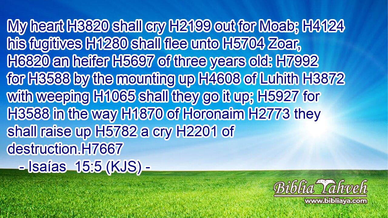 My heart H3820 shall cry H2199 out for Moab; H4124 his fugitives H1280 shall flee unto H5704 Zoar, H6820 an heifer H5697 of three years old: H7992 for H3588 by the mounting up H4608 of Luhith H3872 with weeping H1065 shall they go it up; H5927 for H3588 in the way H1870 of Horonaim H2773 they shall raise up H5782 a cry H2201 of destruction.H7667
