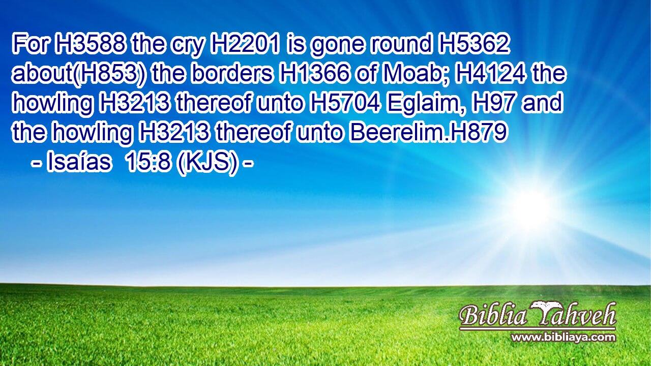 For H3588 the cry H2201 is gone round H5362 about(H853) the borders H1366 of Moab; H4124 the howling H3213 thereof unto H5704 Eglaim, H97 and the howling H3213 thereof unto Beerelim.H879