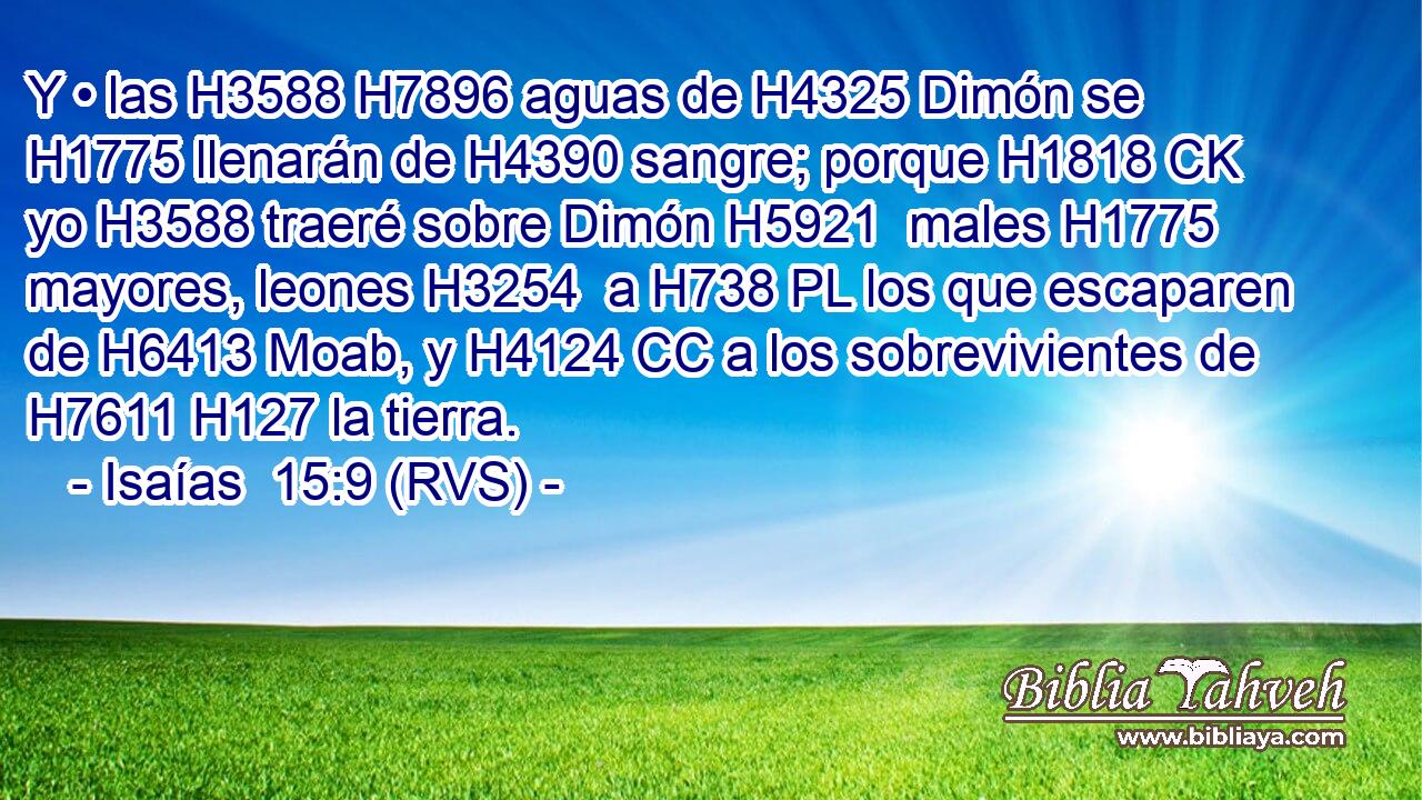 Y • las H3588 H7896 aguas de H4325 Dimón se H1775 llenarán de H4390 sangre; porque H1818 CK yo H3588 traeré sobre Dimón H5921  males H1775 mayores, leones H3254  a H738 PL los que escaparen de H6413 Moab, y H4124 CC a los sobrevivientes de H7611 H127 la tierra. 