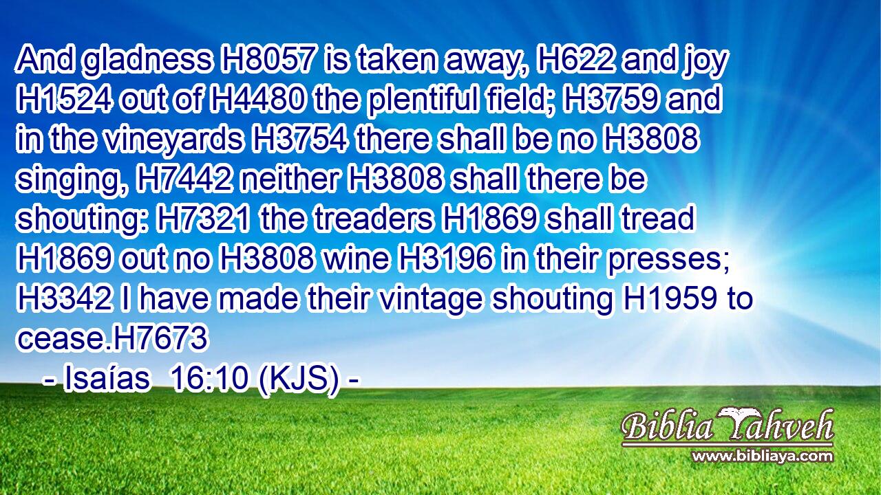 And gladness H8057 is taken away, H622 and joy H1524 out of H4480 the plentiful field; H3759 and in the vineyards H3754 there shall be no H3808 singing, H7442 neither H3808 shall there be shouting: H7321 the treaders H1869 shall tread H1869 out no H3808 wine H3196 in their presses; H3342 I have made their vintage shouting H1959 to cease.H7673