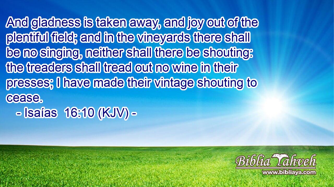 And gladness is taken away, and joy out of the plentiful field; and in the vineyards there shall be no singing, neither shall there be shouting: the treaders shall tread out no wine in their presses; I have made their vintage shouting to cease.