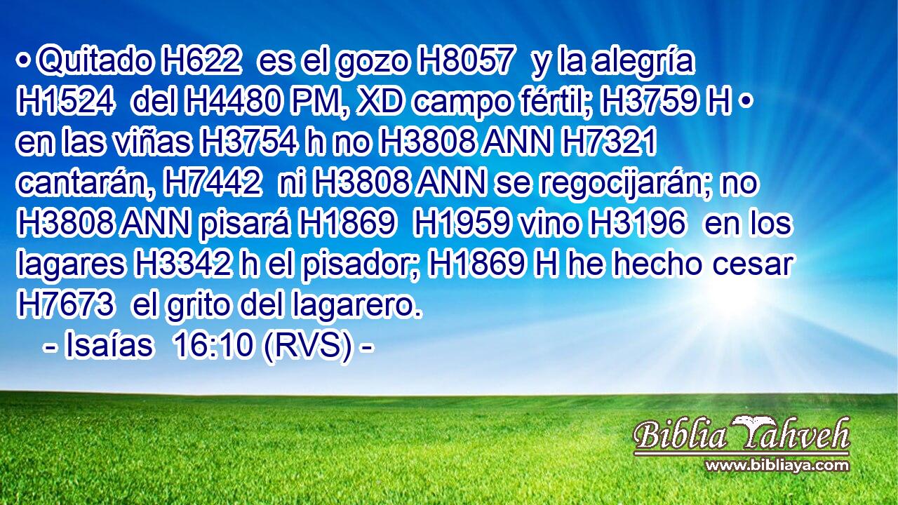 • Quitado H622  es el gozo H8057  y la alegría H1524  del H4480 PM, XD campo fértil; H3759 H • en las viñas H3754 h no H3808 ANN H7321 cantarán, H7442  ni H3808 ANN se regocijarán; no H3808 ANN pisará H1869  H1959 vino H3196  en los lagares H3342 h el pisador; H1869 H he hecho cesar H7673  el grito del lagarero. 