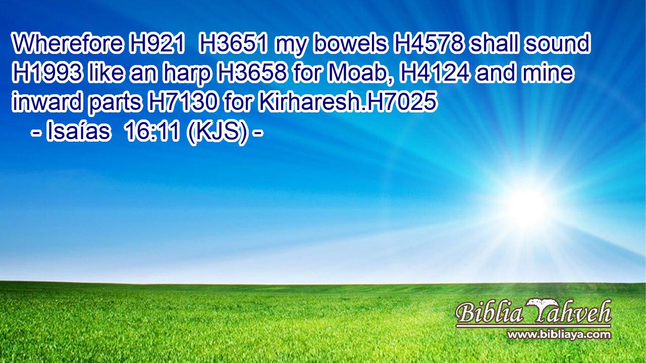 Wherefore H921  H3651 my bowels H4578 shall sound H1993 like an harp H3658 for Moab, H4124 and mine inward parts H7130 for Kirharesh.H7025