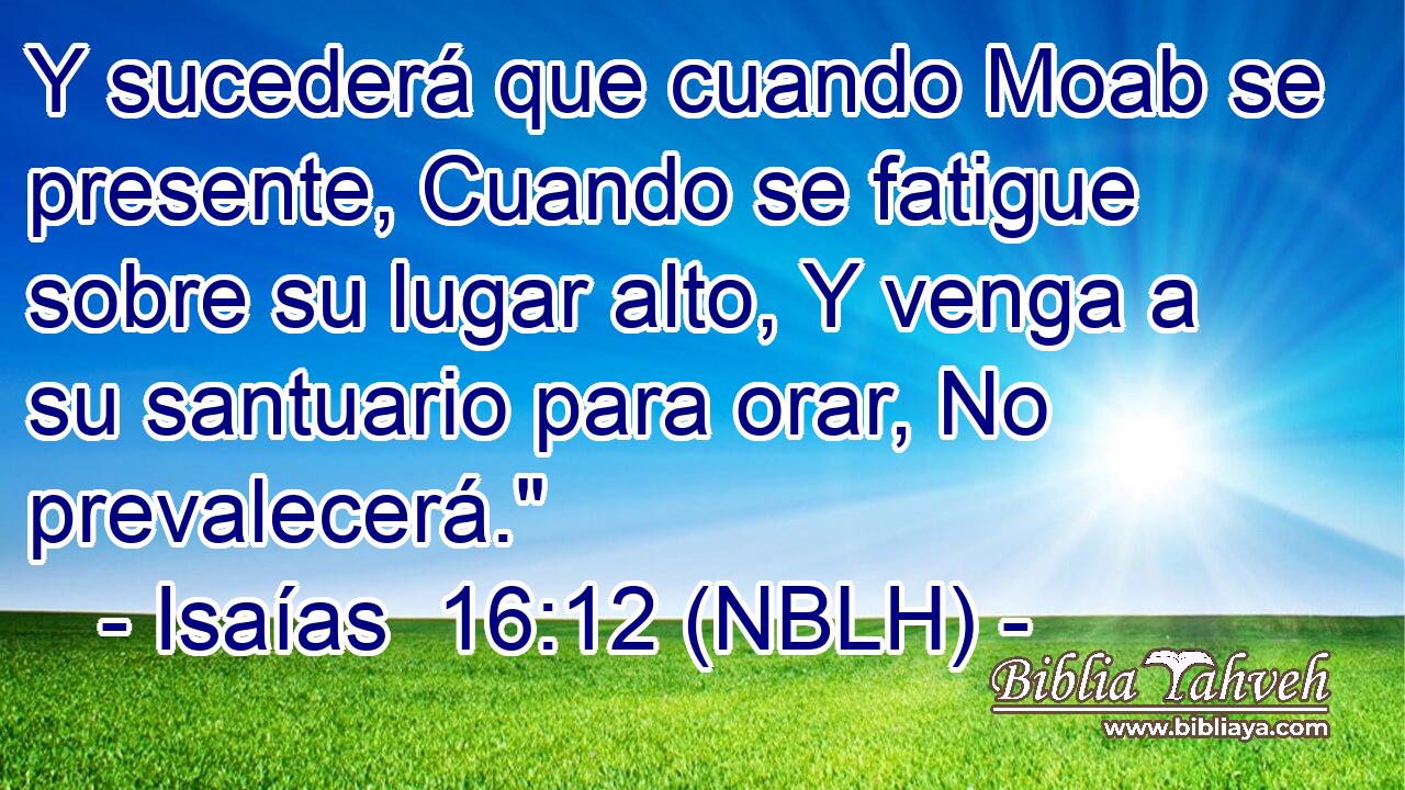  Y sucederá que cuando Moab se presente, Cuando se fatigue sobre su lugar alto, Y venga a su santuario para orar, No prevalecerá.