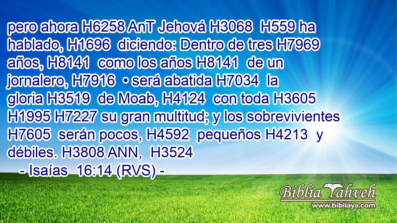pero ahora H6258 AnT Jehová H3068  H559 ha hablado, H1696  diciendo: Dentro de tres H7969  años, H8141  como los años H8141  de un jornalero, H7916  • será abatida H7034  la gloria H3519  de Moab, H4124  con toda H3605  H1995 H7227 su gran multitud; y los sobrevivientes H7605  serán pocos, H4592  pequeños H4213  y débiles. H3808 ANN,  H3524 