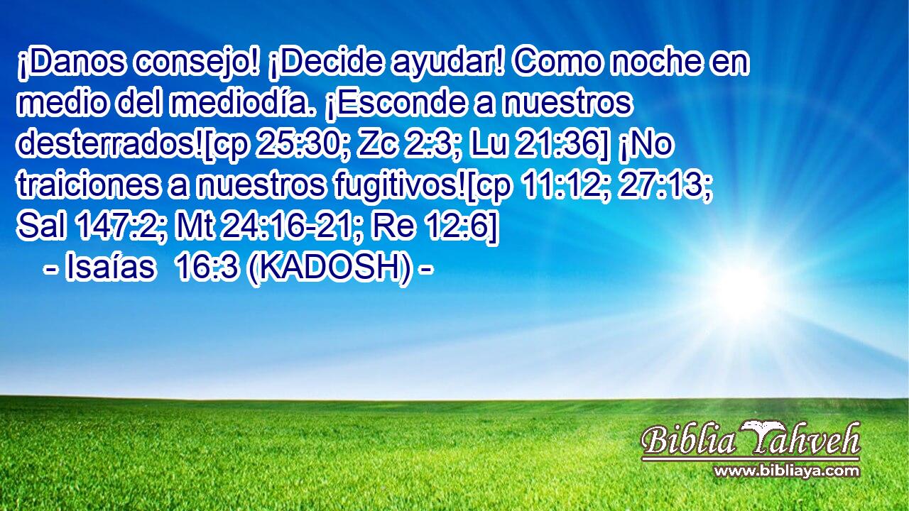  ¡Danos consejo! ¡Decide ayudar! Como noche en medio del mediodía. ¡Esconde a nuestros desterrados![cp 25:30; Zc 2:3; Lu 21:36] ¡No traiciones a nuestros fugitivos![cp 11:12; 27:13; Sal 147:2; Mt 24:16-21; Re 12:6] 