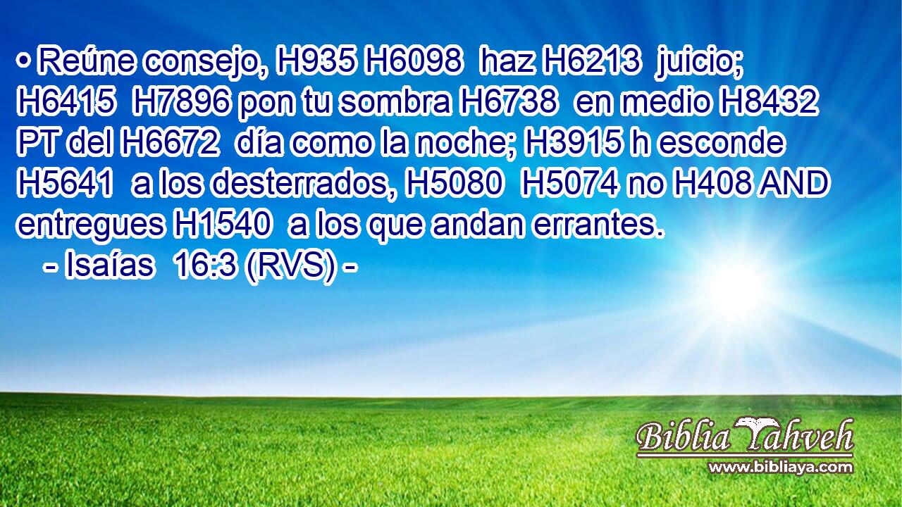 • Reúne consejo, H935 H6098  haz H6213  juicio; H6415  H7896 pon tu sombra H6738  en medio H8432 PT del H6672  día como la noche; H3915 h esconde H5641  a los desterrados, H5080  H5074 no H408 AND entregues H1540  a los que andan errantes. 
