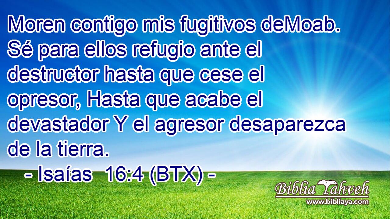 Moren contigo mis fugitivos deMoab. Sé para ellos refugio ante el destructor hasta que cese el opresor, Hasta que acabe el devastador Y el agresor desaparezca de la tierra.