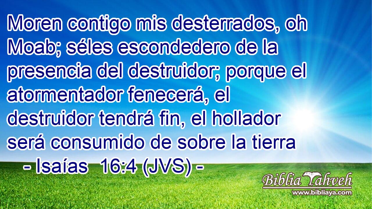 Moren contigo mis desterrados, oh Moab; séles escondedero de la presencia del destruidor; porque el atormentador fenecerá, el destruidor tendrá fin, el hollador será consumido de sobre la tierra