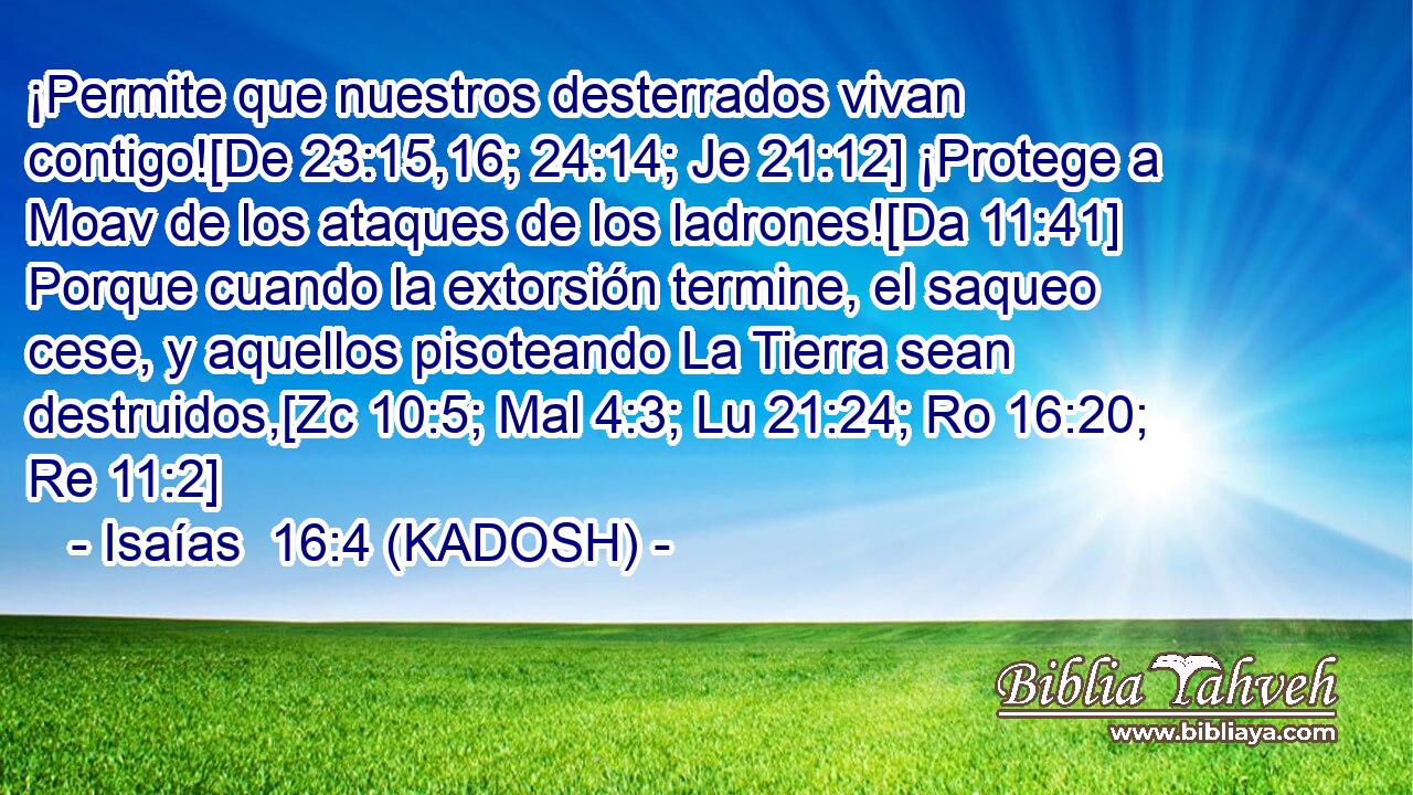  ¡Permite que nuestros desterrados vivan contigo![De 23:15,16; 24:14; Je 21:12] ¡Protege a Moav de los ataques de los ladrones![Da 11:41] Porque cuando la extorsión termine, el saqueo cese, y aquellos pisoteando La Tierra sean destruidos,[Zc 10:5; Mal 4:3; Lu 21:24; Ro 16:20; Re 11:2] 