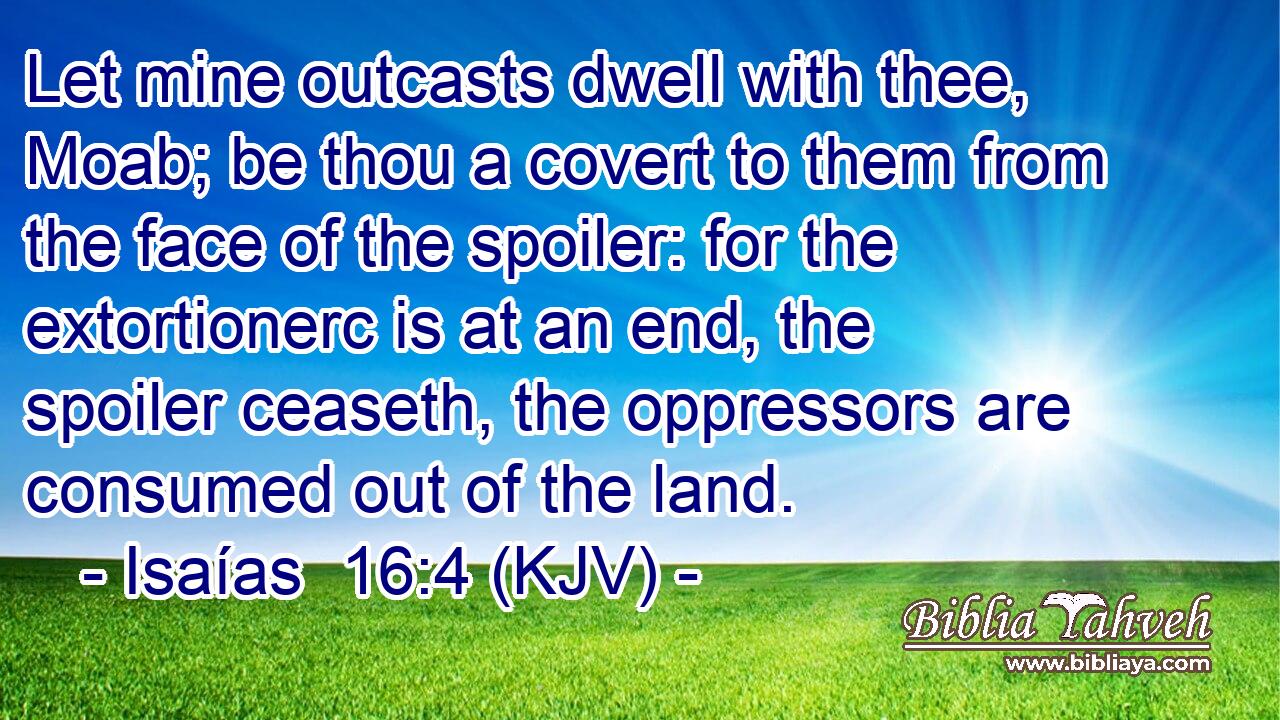 Let mine outcasts dwell with thee, Moab; be thou a covert to them from the face of the spoiler: for the extortionerc is at an end, the spoiler ceaseth, the oppressors are consumed out of the land.