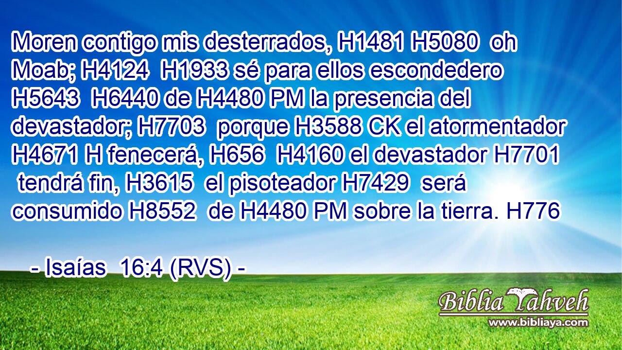Moren contigo mis desterrados, H1481 H5080  oh Moab; H4124  H1933 sé para ellos escondedero H5643  H6440 de H4480 PM la presencia del devastador; H7703  porque H3588 CK el atormentador H4671 H fenecerá, H656  H4160 el devastador H7701  tendrá fin, H3615  el pisoteador H7429  será consumido H8552  de H4480 PM sobre la tierra. H776  