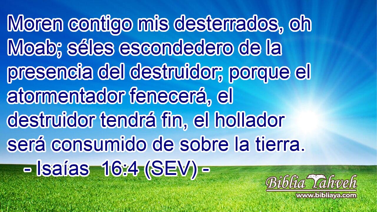 Moren contigo mis desterrados, oh Moab; séles escondedero de la presencia del destruidor; porque el atormentador fenecerá, el destruidor tendrá fin, el hollador será consumido de sobre la tierra.