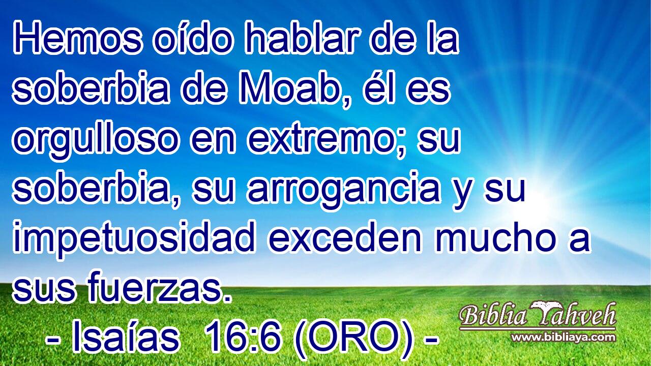  Hemos oído hablar de la soberbia de Moab, él es orgulloso en extremo; su soberbia, su arrogancia y su impetuosidad exceden mucho a sus fuerzas. 