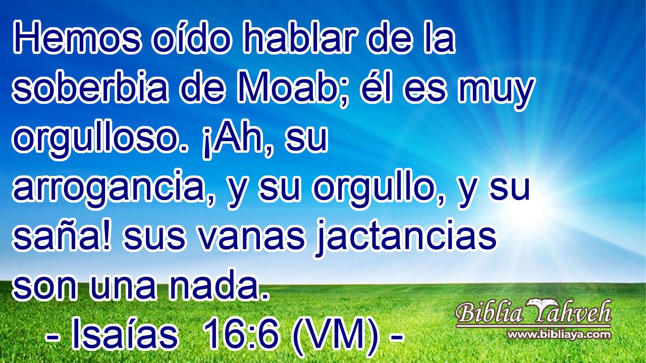 Hemos oído hablar de la soberbia de Moab; él es muy orgulloso. ¡Ah, su arrogancia, y su orgullo, y su saña! sus vanas jactancias son una nada. 