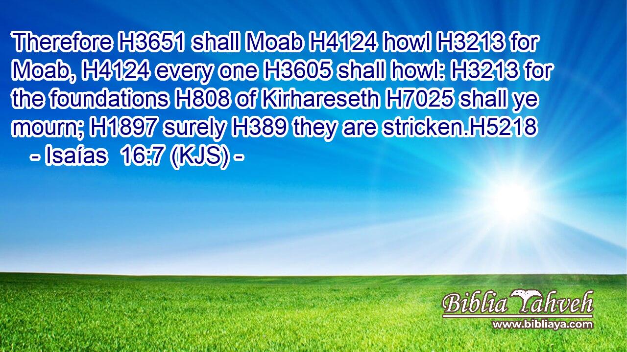 Therefore H3651 shall Moab H4124 howl H3213 for Moab, H4124 every one H3605 shall howl: H3213 for the foundations H808 of Kirhareseth H7025 shall ye mourn; H1897 surely H389 they are stricken.H5218