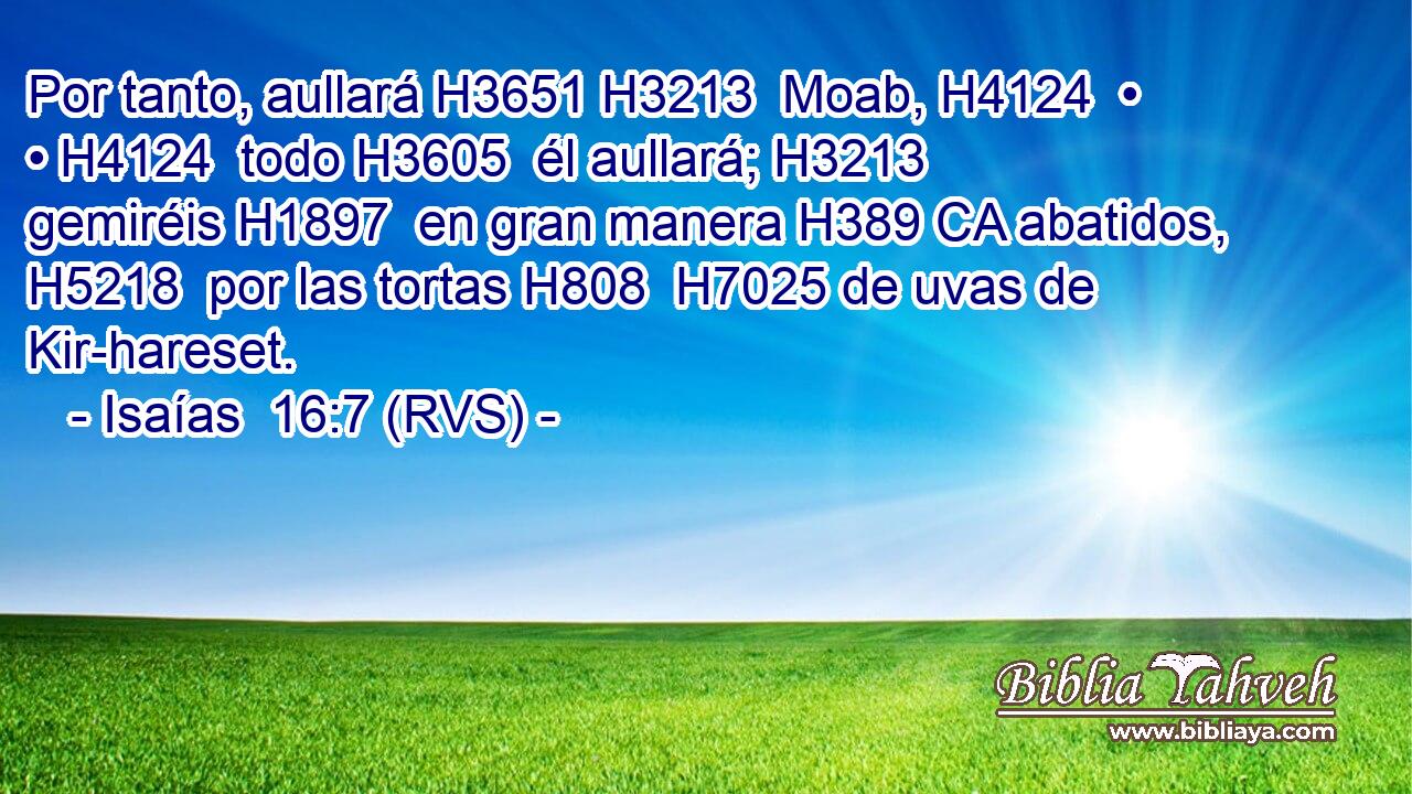 Por tanto, aullará H3651 H3213  Moab, H4124  • • H4124  todo H3605  él aullará; H3213  gemiréis H1897  en gran manera H389 CA abatidos, H5218  por las tortas H808  H7025 de uvas de Kir-hareset. 
