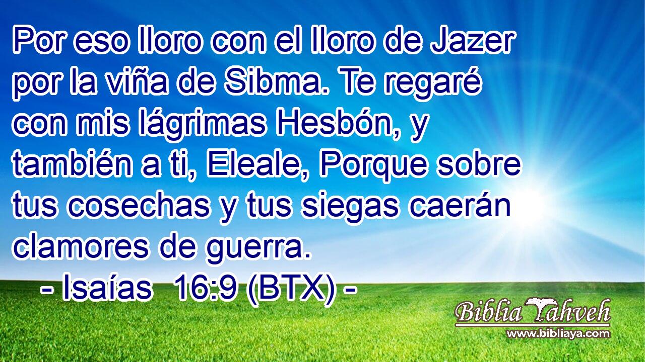 Por eso lloro con el lloro de Jazer por la viña de Sibma. Te regaré con mis lágrimas Hesbón, y también a ti, Eleale, Porque sobre tus cosechas y tus siegas caerán clamores de guerra.