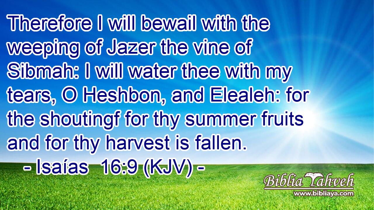 Therefore I will bewail with the weeping of Jazer the vine of Sibmah: I will water thee with my tears, O Heshbon, and Elealeh: for the shoutingf for thy summer fruits and for thy harvest is fallen.