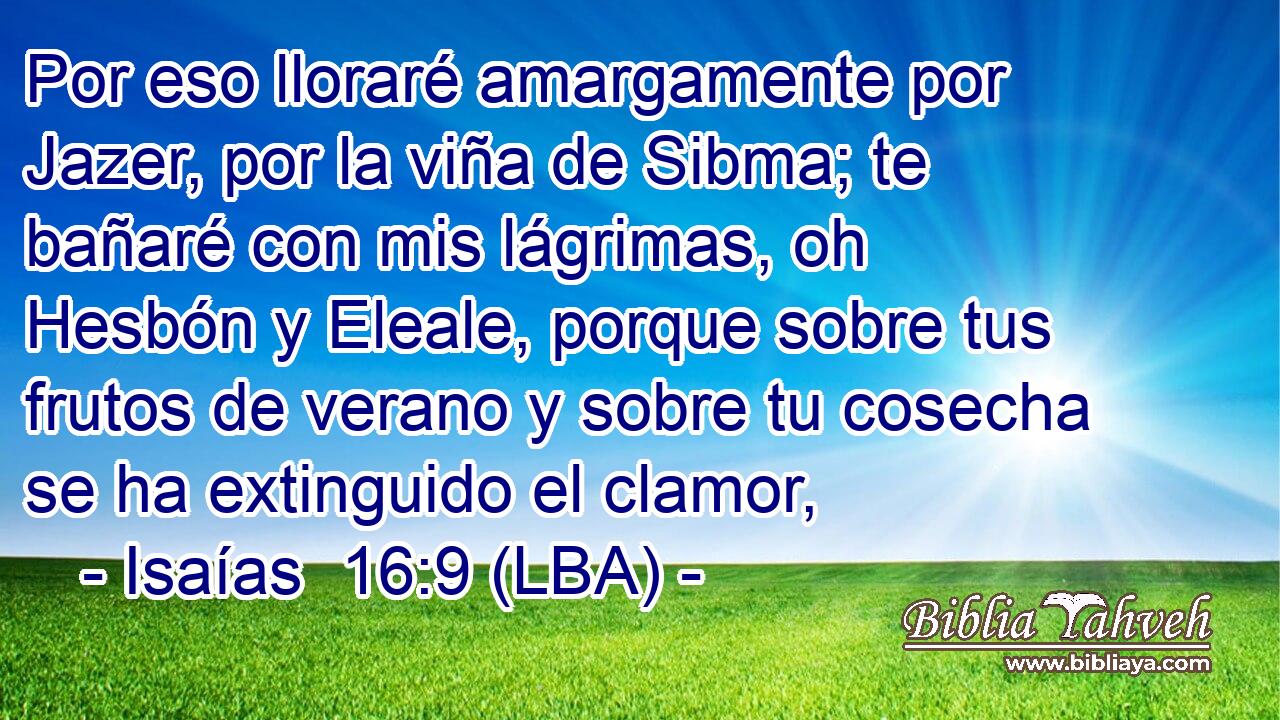 Por eso lloraré amargamente por Jazer, por la viña de Sibma; te bañaré con mis lágrimas, oh Hesbón y Eleale, porque sobre tus frutos de verano y sobre tu cosecha se ha extinguido el clamor,