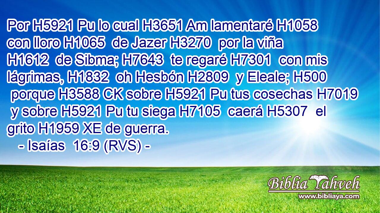 Por H5921 Pu lo cual H3651 Am lamentaré H1058  con lloro H1065  de Jazer H3270  por la viña H1612  de Sibma; H7643  te regaré H7301  con mis lágrimas, H1832  oh Hesbón H2809  y Eleale; H500  porque H3588 CK sobre H5921 Pu tus cosechas H7019  y sobre H5921 Pu tu siega H7105  caerá H5307  el grito H1959 XE de guerra. 