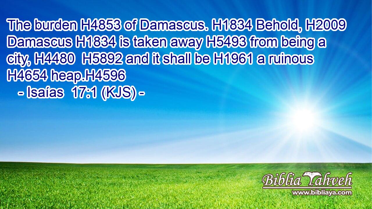 The burden H4853 of Damascus. H1834 Behold, H2009 Damascus H1834 is taken away H5493 from being a city, H4480  H5892 and it shall be H1961 a ruinous H4654 heap.H4596
