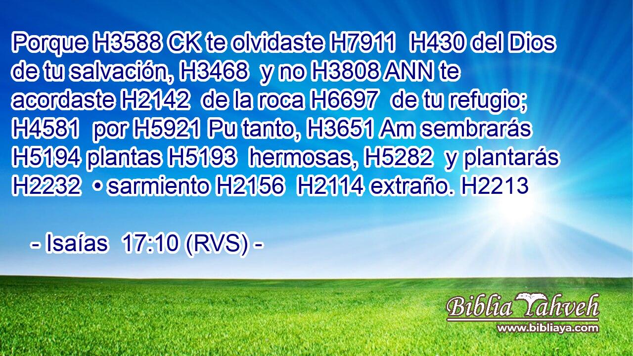 Porque H3588 CK te olvidaste H7911  H430 del Dios de tu salvación, H3468  y no H3808 ANN te acordaste H2142  de la roca H6697  de tu refugio; H4581  por H5921 Pu tanto, H3651 Am sembrarás H5194 plantas H5193  hermosas, H5282  y plantarás H2232  • sarmiento H2156  H2114 extraño. H2213  