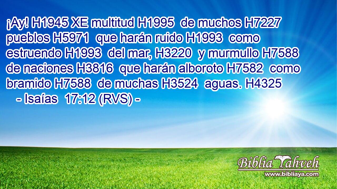 ¡Ay! H1945 XE multitud H1995  de muchos H7227  pueblos H5971  que harán ruido H1993  como estruendo H1993  del mar, H3220  y murmullo H7588  de naciones H3816  que harán alboroto H7582  como bramido H7588  de muchas H3524  aguas. H4325  
