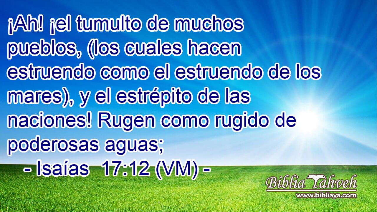  ¡Ah! ¡el tumulto de muchos pueblos, (los cuales hacen estruendo como el estruendo de los mares), y el estrépito de las naciones! Rugen como rugido de poderosas aguas; 