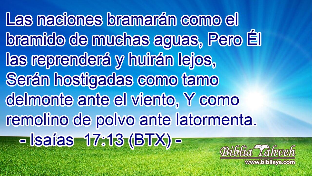 Las naciones bramarán como el bramido de muchas aguas, Pero Él las reprenderá y huirán lejos, Serán hostigadas como tamo delmonte ante el viento, Y como remolino de polvo ante latormenta.