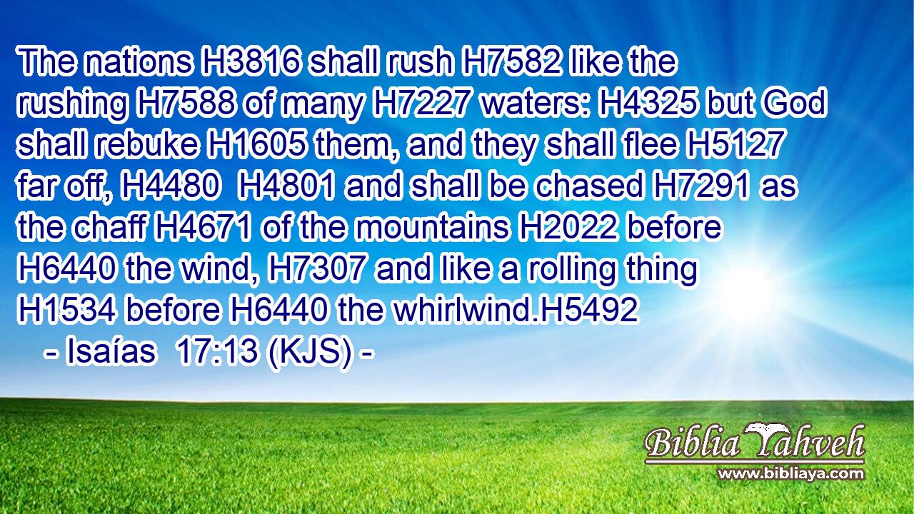 The nations H3816 shall rush H7582 like the rushing H7588 of many H7227 waters: H4325 but God shall rebuke H1605 them, and they shall flee H5127 far off, H4480  H4801 and shall be chased H7291 as the chaff H4671 of the mountains H2022 before H6440 the wind, H7307 and like a rolling thing H1534 before H6440 the whirlwind.H5492