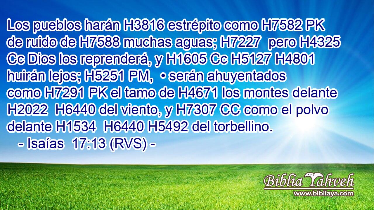 Los pueblos harán H3816 estrépito como H7582 PK de ruido de H7588 muchas aguas; H7227  pero H4325 Cc Dios los reprenderá, y H1605 Cc H5127 H4801 huirán lejos; H5251 PM,  • serán ahuyentados como H7291 PK el tamo de H4671 los montes delante H2022  H6440 del viento, y H7307 CC como el polvo delante H1534  H6440 H5492 del torbellino. 