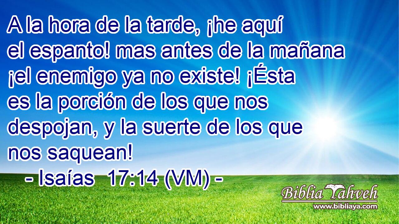  A la hora de la tarde, ¡he aquí el espanto! mas antes de la mañana ¡el enemigo ya no existe! ¡Ésta es la porción de los que nos despojan, y la suerte de los que nos saquean! 