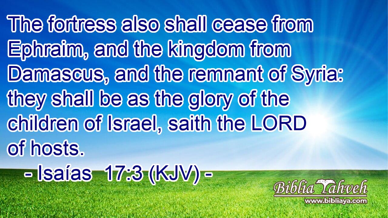 The fortress also shall cease from Ephraim, and the kingdom from Damascus, and the remnant of Syria: they shall be as the glory of the children of Israel, saith the LORD of hosts.