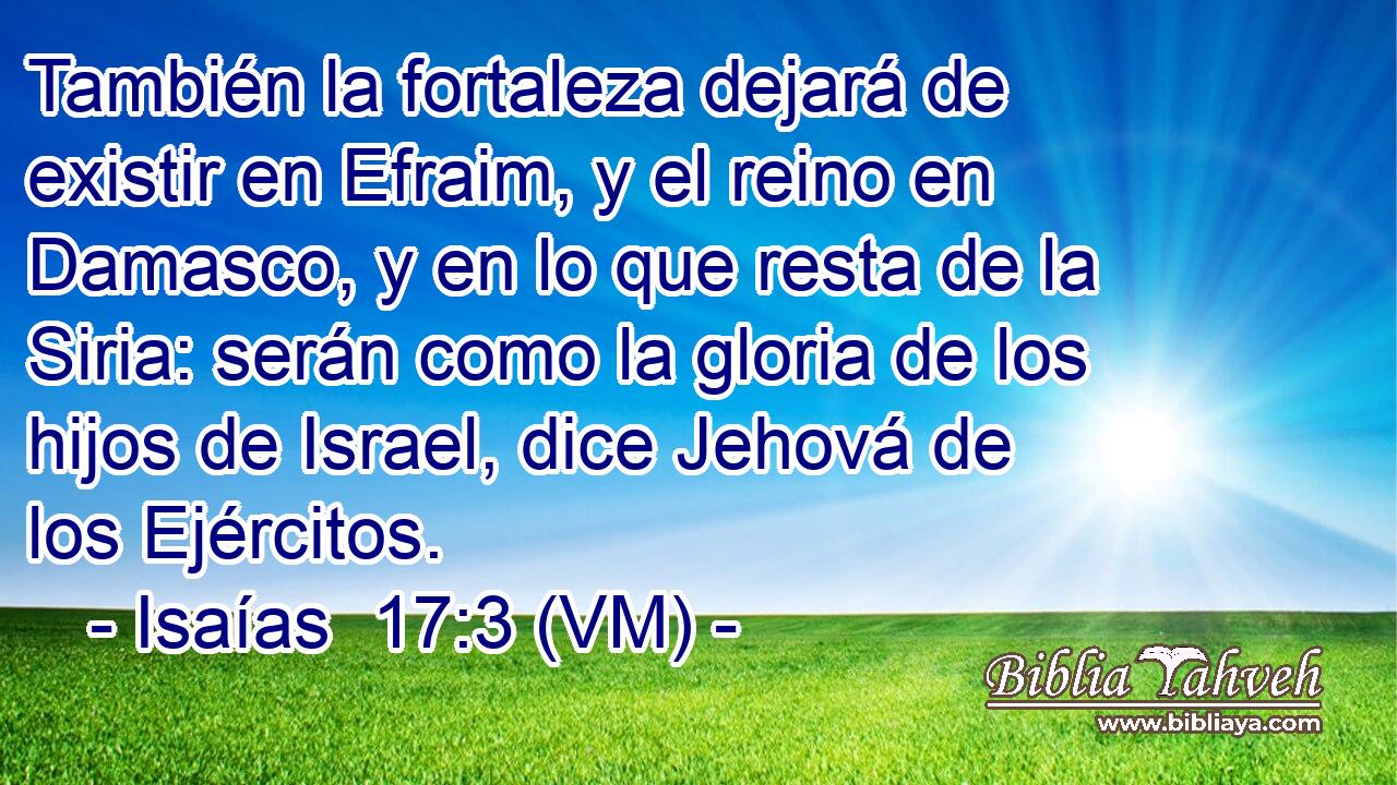  También la fortaleza dejará de existir en Efraim, y el reino en Damasco, y en lo que resta de la Siria: serán como la gloria de los hijos de Israel, dice Jehová de los Ejércitos. 