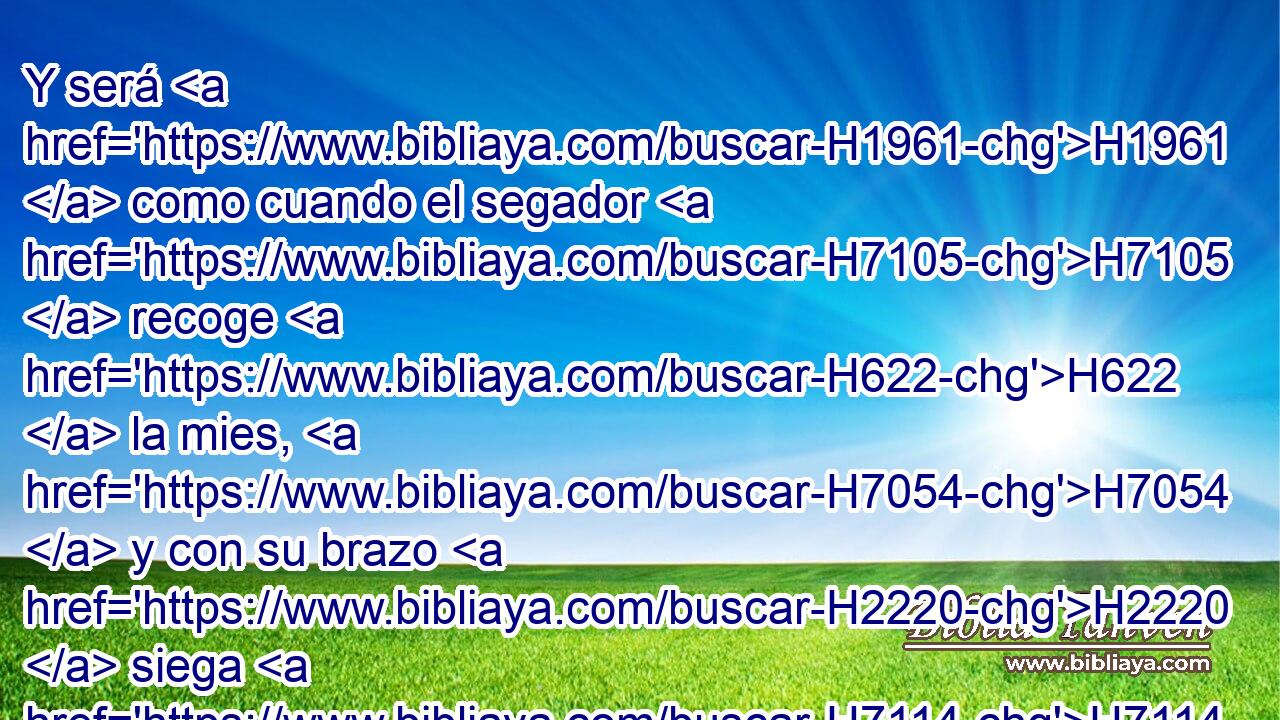 Y será H1961  como cuando el segador H7105  recoge H622  la mies, H7054  y con su brazo H2220  siega H7114  las espigas; H7641  H6010 H7497 será H1961  también como el que recoge H3950  espigas H7641  en el valle de Refaim. 