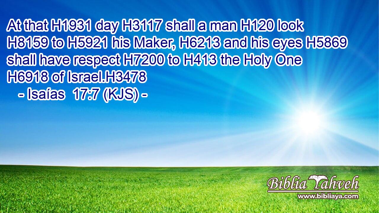 At that H1931 day H3117 shall a man H120 look H8159 to H5921 his Maker, H6213 and his eyes H5869 shall have respect H7200 to H413 the Holy One H6918 of Israel.H3478