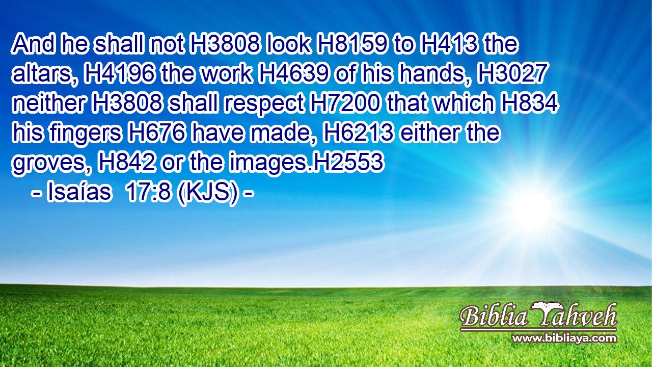 And he shall not H3808 look H8159 to H413 the altars, H4196 the work H4639 of his hands, H3027 neither H3808 shall respect H7200 that which H834 his fingers H676 have made, H6213 either the groves, H842 or the images.H2553