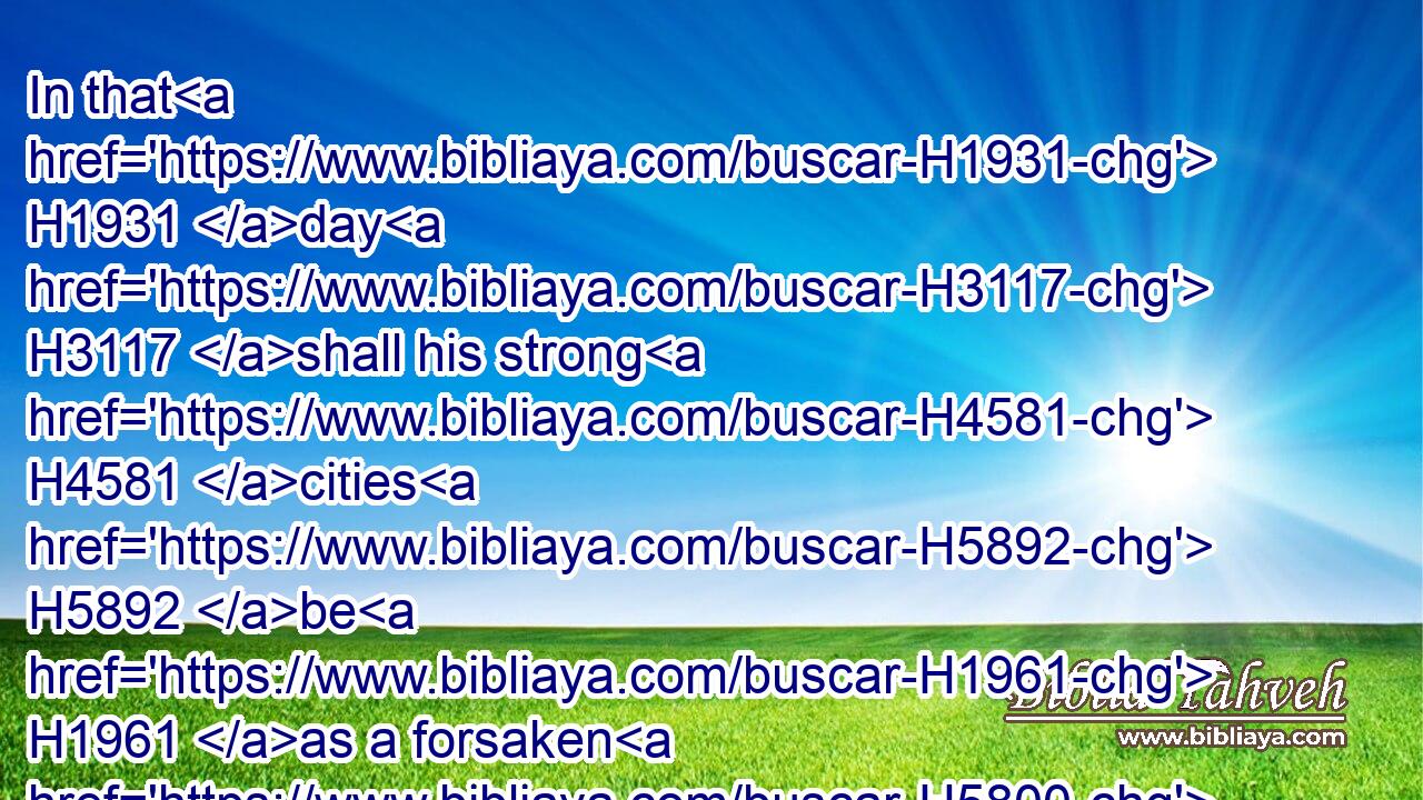 In that H1931 day H3117 shall his strong H4581 cities H5892 be H1961 as a forsaken H5800 bough, H2793 and an uppermost branch, H534 which H834 they left H5800 because H4480  H6440 of the children H1121 of Israel: H3478 and there shall be H1961 desolation.H8077