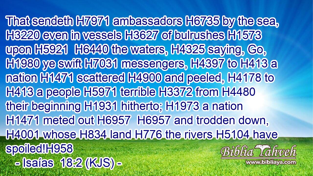 That sendeth H7971 ambassadors H6735 by the sea, H3220 even in vessels H3627 of bulrushes H1573 upon H5921  H6440 the waters, H4325 saying, Go, H1980 ye swift H7031 messengers, H4397 to H413 a nation H1471 scattered H4900 and peeled, H4178 to H413 a people H5971 terrible H3372 from H4480 their beginning H1931 hitherto; H1973 a nation H1471 meted out H6957  H6957 and trodden down, H4001 whose H834 land H776 the rivers H5104 have spoiled!H958