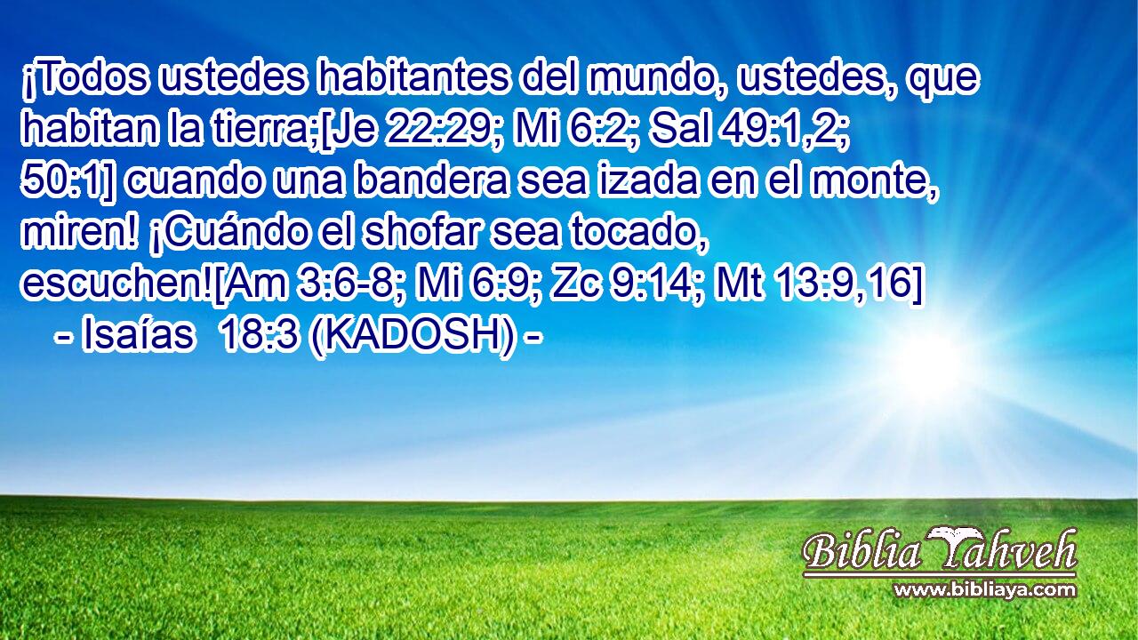  ¡Todos ustedes habitantes del mundo, ustedes, que habitan la tierra;[Je 22:29; Mi 6:2; Sal 49:1,2; 50:1] cuando una bandera sea izada en el monte, miren! ¡Cuándo el shofar sea tocado, escuchen![Am 3:6-8; Mi 6:9; Zc 9:14; Mt 13:9,16] 