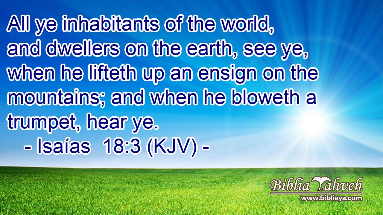 All ye inhabitants of the world, and dwellers on the earth, see ye, when he lifteth up an ensign on the mountains; and when he bloweth a trumpet, hear ye.